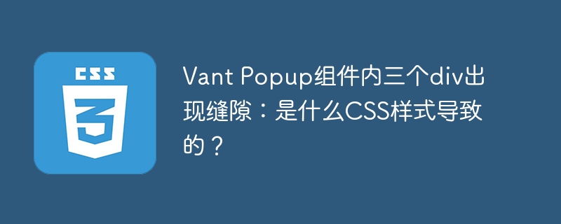 Vant Popup组件内三个div出现缝隙：是什么CSS样式导致的？