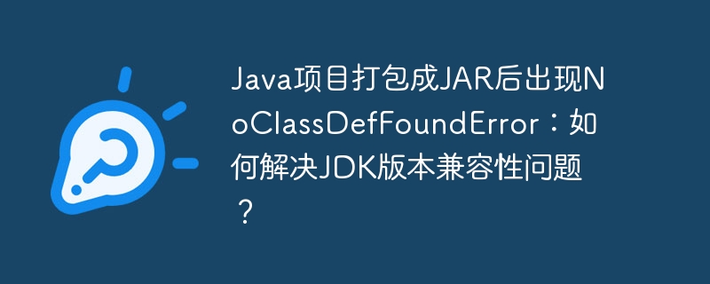 Java项目打包成JAR后出现NoClassDefFoundError：如何解决JDK版本兼容性问题？